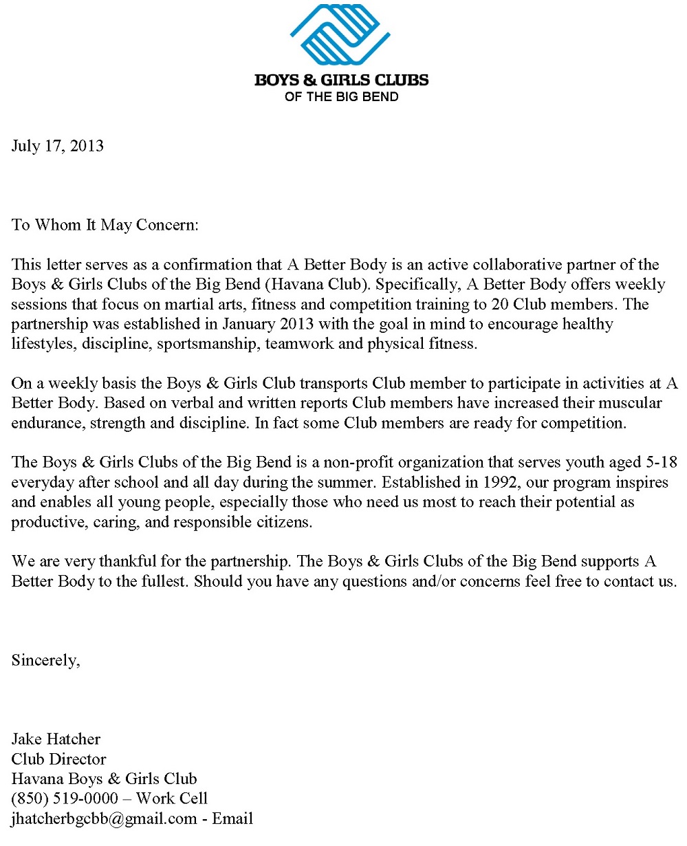 Image of reference letter from Jake Hatcher. Text follows: Boys and Girls Club of the Big Bend. July 17, 2013. To whom it may concern: This letter serves as a confirmation that A Better Body is an active collaborative partner of the Boys and Girls Club of the Big Bend (Havana Club). Specifically, A Better body offers weekly sessions that focus on martial arts, fitness and competition training to 20 Club members. The partnership was established in January 2013 with the goal in mind to encourage healthy lifestyles, discipline, sportsmanship, teamwork and physical fitness. On a weekly basis the boys and Girls Club transports Club members to participate in activities at A Better body. Based on verbal and written reports Club members have increased their muscular endurance, strength and discipline. In fact, some Club members are ready for competition. The Boys and girls Clubs of the Big Bend is a non-profit organization that serves youth aged 5-18 everyday after school and all day during the summer. Established in 1992, our program inspires and enables all young people, especially those who need us most to reach their potential as productive, caring, and responsible citizens. We are very thankful for the partnership. The Boys and Girls Clubs of the Big Bend supports A Better Body to the fullest. Should you have any questions or concerns feel free to contact us. Sincerely, Jake Hatcher, Club Director, Havana Boys and Girls Club. 850-519-0000. jhatcherbgcbb@gmail.com.