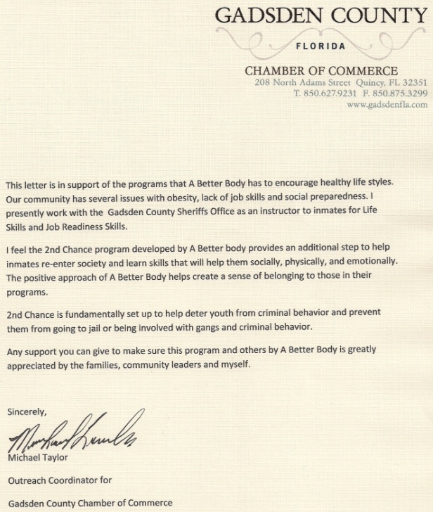 Image of a letter of reference from Michael Taylor. Text follows: Gadsden County, Florida Chamber of Commerce. This letter is in support of the programs that A Better Body has to encourage healthy life styles. Our community has several issues with obesity, lack of job skills and social preparedness. I presently work with the Gadsden County Sheriff’s Office as an instructor to inmates for Life Skills and Job Readiness Skills. I feel the 2nd Chance program developed by A Better Body provides an additional step to help inmates re-enter society and learn skills that will help them socially, physically, and emotionally. The positive approach of A Better Body helps create a sense of belonging to those in their programs. 2nd Chance is fundamentally set up to help deter youth from criminal behavior and prevent them from going to jail or being involved with gangs and criminal behavior. Any support you can give to make sure this program and others by A Better Body is greatly appreciated by the families, community leaders and myself. Sincerely, Michael Taylor, Outreach Coordinator for Gadsden County Chamber of Commerce.