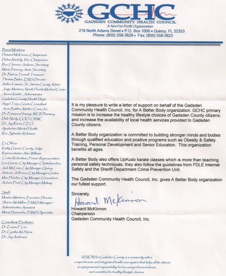 Image of a letter of reference from Howard McKinnon. Text follows: It is my pleasure to write a letter of support on behalf of the Gadsden Community Health Council, Inc for A Better Body organization. GCHC’s primary mission is to increase the health lifestyle choices of Gadsden County citizens; and increase the availability of local health services provided to Gadsden County citizens. A Better Body organization is committed to building stronger minds and bodies through qualified education and positive programs such as Obesity and Safety Training, Personal Development and Senior Education. This organization benefits all ages. A Better Body also offer UPKUDO karate classes which is more than teaching personal safety techniques, they also follow the guidelines from FDLE Internet Safety and the Sheriff Department Crime Prevention Unit. The Gadsden Community Health Council, Inc gives A Better Body organization our fullest support. Sincerely, Howard McKinnon, Chairperson, Gadsden Community Health Council, Inc.
