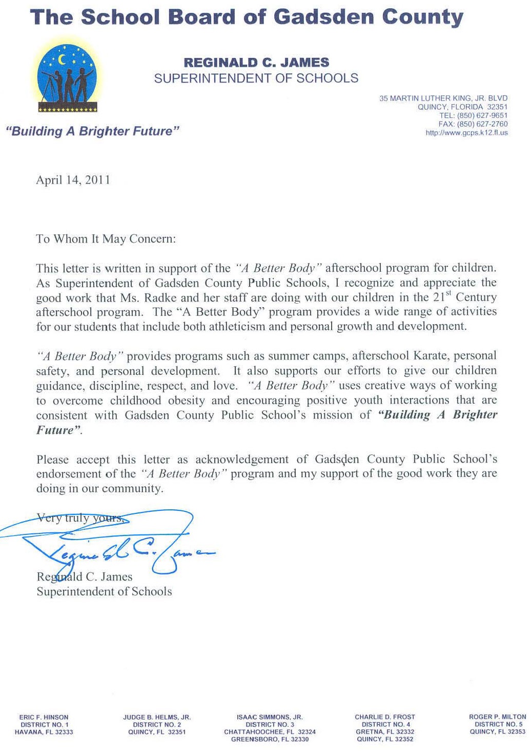 Image of a letter of reference from Reginald James. Text follows: The School Board of Gadsden County, Reginald C. James, Superintendent of Schools. April 14, 2011. To whom it may concern, this letter is written in support of the A Better Body afterschool program for children. As Superintendent of Gadsden County Public Schools, I recognize and appreciate the good work that Ms. Radke and her staff are doing with our children in the 21st Century afterschool program. The A Better Body program provides a wide range of activities for our students that include both athleticism and personal growth and development. A Better Body provides programs such as summer camps, afterschool Karate, personal safety, and personal development. It also supports our efforts to give our children guidance, discipline, respect, and love. A Better Body uses creative ways of working to overcome childhood obesity and encouraging positive youth interactions that are consistent with Gadsden County Public School’s mission of Building a Bright Future. Please accept this letter as acknowledgement of Gadsden County Public School’s endorsement of the A Better Body program and my support of the good work they are doing in our community. Very truly yours, Reginald C. James, Superintendent of Schools