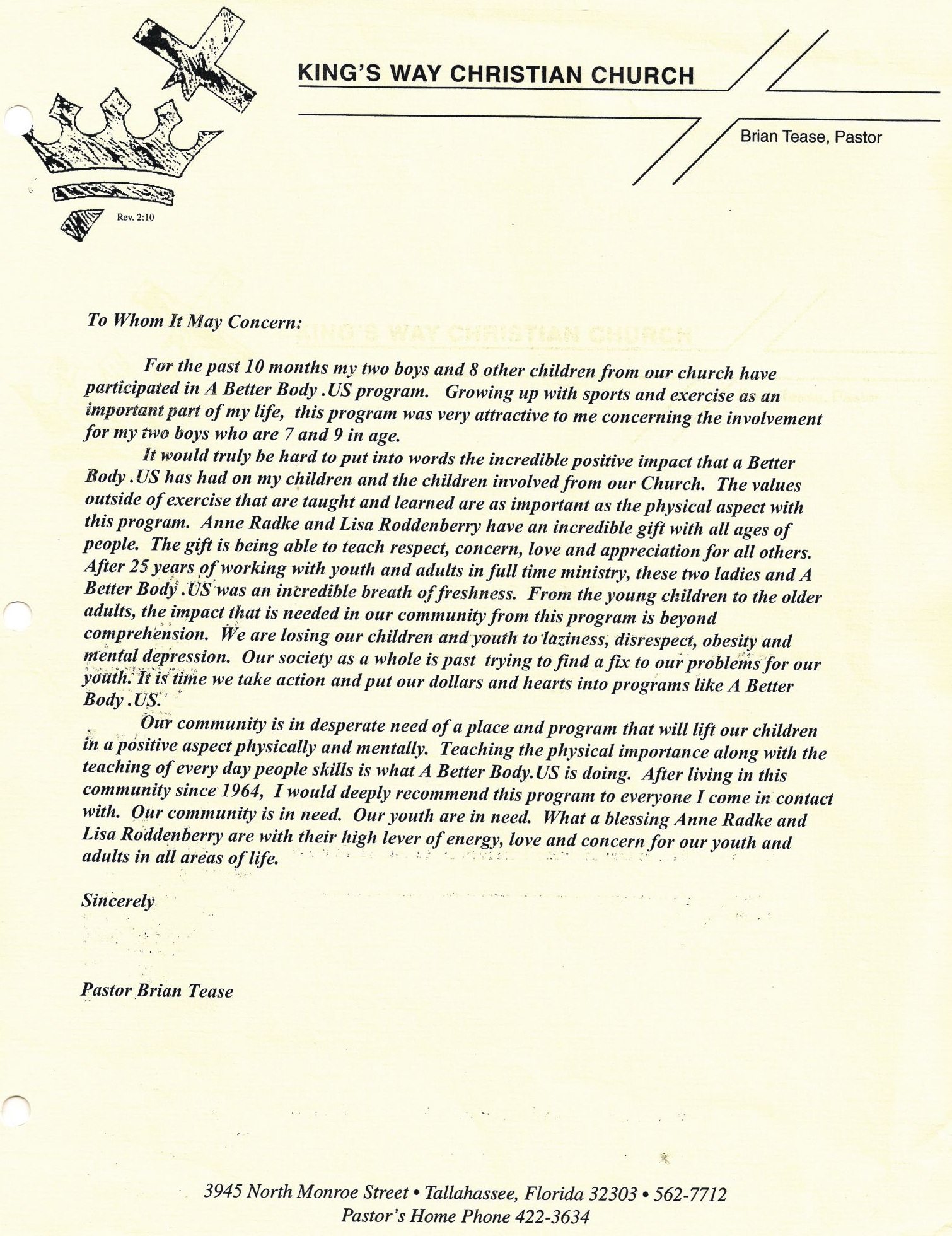 Image of a Letter of Reference from Brian Tease. Text follows: King’s Way Christian Church. Brian Tease, Pastor. To whom it may concern. For the past 10 months my two boys and 8 other children from our church have participated in A Better Body US program. Growing up with sports and exercise as an important part of my life, this program was very attractive to me concerning the involvement for my two boys who are 7 and 9 in age. It would truly be hard to put into words the incredible positive impact that A Better Body US has had on my children and the children involved from our Church. The values outside of exercise that are taught and learned are as important as the physical aspect with this program. Anne Radke and Lisa Roddenberry have an incredible gift with all ages of people. The gift is being able to teach, respect, concern, love and appreciation for all others. After 25 years of working with youth and adults in full time ministry, these two ladies and A Better Body US was an incredible breath of freshness. From the young children to the older adults, the impact that is needed in our community from this program is beyond comprehension. We are losing our children and youth to laziness, disrespect, obesity and mental depression. Our society as a whole is past trying to find a fix to our problems for our youth. It is time we take action and put our dollars and hearts into programs like A Better Body US. Our community is in desperate need of a place and program that will lift our children in a positive aspect physically and mentally. Teaching the physical importance along with the teaching of every day people skills is what A Better Body US is doing. After living in this community since 1964, I would deeply recommend this program to everyone I come in contact with. Our community is in need. Our youth are in need. What a blessing Anne Radke and Lisa Roddenberry are with their high level of energy, love and concern for our youth and adults in all areas of life. Sincerely, Pastor Brian Tease. 3945 North Monroe Street, Tallahassee, Florida, 32303. 850-562-7712.