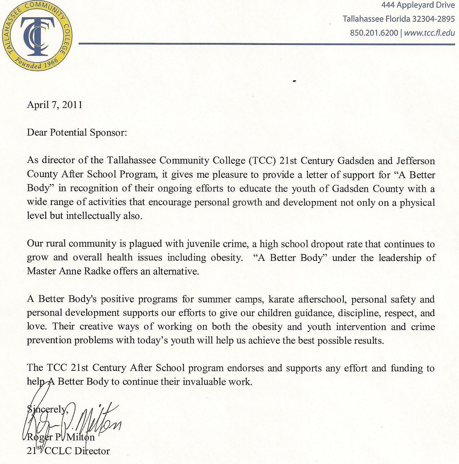 Image of a Letter of Reference from Roger P. Milton. Text follows: April 7, 2011. Dear Potential Sponsor. As director of the Tallahassee Community College 21st Century Gadsden and Jefferson County After School Program, it gives me pleasure to provide a letter of support for A Better Body in recognition of their ongoing efforts to educate the youth of Gadsden County with a wide range of activities that encourage personal growth and development not only on a physical level but intellectually also. Our rural community is plagued with juvenile crime, a high school dropout rate that continues to grow and overall health issues including obesity. A Better Body under the leadership of Master Anne Radke offers an alternative. A better Body’s position programs for summer camps, karate afterschool, personal safety and personal development supports our efforts to give our children guidance, discipline, respect, and love. Their creative ways of working on both the obesity and youth intervention and crime prevention problems with today’s youth will help us achieve the best possible results. The TCC 21st Century After School program endorses and supports any effort and funding to help A Better Body to continue their invaluable work. Sincerely, Roger P. Milton, 21st CCLC Director.