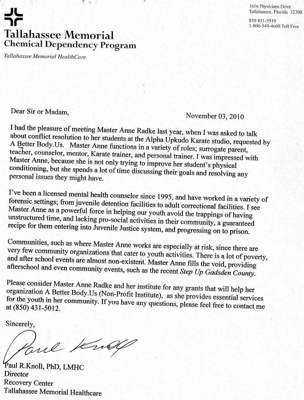 Image of a letter of reference from Paul R. Knoll. Text follows: Tallahassee Memorial Chemical Dependency Program, Tallahassee Memorial HealthCare. November 3, 2010. Dear Sir or Madam, I had the pleasure of meeting Master Anne Radke last year, when I was asked to talk about conflict resolution to her students at the Alpha UPKUDO Karate studio, requested by A Better Body US. Master Anne functions in a variety of roles; surrogate parent, teacher, counselor, mentor, Karate trainer, and personal trainer. I was impressed with Master Anne, because she is not only trying to improve her students’ physical conditioning, but she spends a lot of time discussing their goals and resolving any personal issues they might have. I’ve been a licensed mental health counselor since 1995, and have worked in a variety of forensic settings; from juvenile detention facilities to adult correctional facilities. I see Master Anne as a powerful force in helping our youth avoid the trappings of having unstructured time, and lacking pro-social activities in their community, a guaranteed recipe for them entering into Juvenile Justice system, and progressing on to prison. Communities, such as where Master Anne works are especially at risk, since there are very few community organizations that cater to youth activities. There is a lot of poverty, and after school events are almost non-existent. Master Anne fills the void, providing afterschool and even community events, such as the recent Step up Gadsden County. Please consider Master Anne Radke and her institute for any grants that will help her organization A Better Body US (Non-Profit Institute), as she provides essential services for the youth in her community. If you have any questions, please feel free to contact me at 850-431-5012. Sincerely, Paul R. Knoll, PhD, LMHC, Director, Recovery Center, Tallahassee Memorial Healthcare.