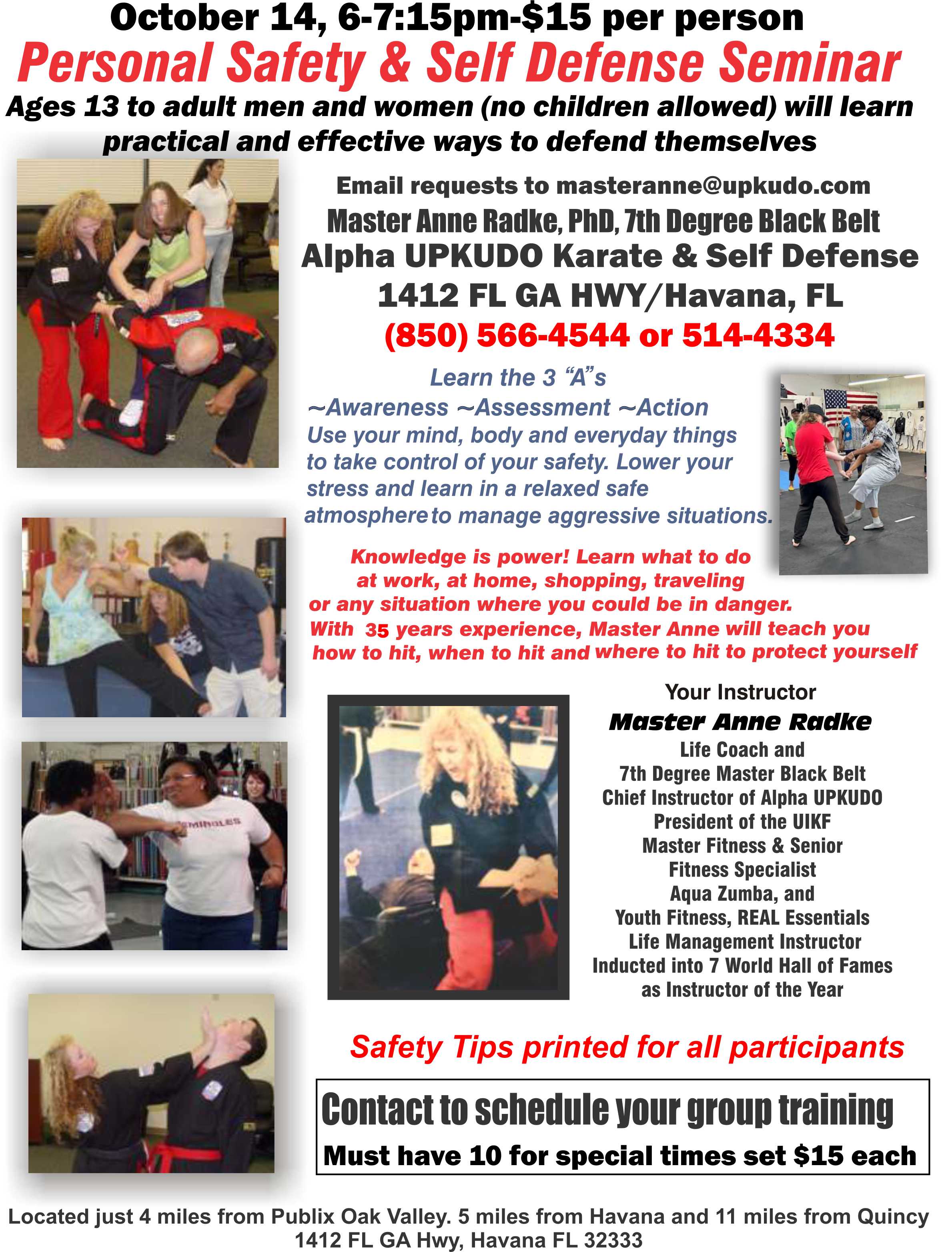 October 14, 6 to 7:15pm, $15 per person. Personal Safety and Self Defense Seminar. Ages 13 to adult men and women (no children allowed) will learn practical and effective ways to defend themselves. Email requests to masteranne@upkudo.com. Master Anne Radke, PhD, 7th Degree Black Belt, Alpha UPKUDO Karate and Self Defense, 1412 Florida Georgia Highway, Havana, Florida. 850-566-4544 or 850-514-4334. Learn the three “A”s: Awareness, Assessment, and Action. Use your mind, body, and everyday things to take control of your safety. Lower your stress and learn in a relaxed safe atmosphere to manage aggressive situations. Knowledge is power! Learn what to do at work, at home, shopping, traveling, or any situation where you could be in danger. With 35 years’ experience, Master Anne will teach you how to hit, when to hit, and where to hit to protect yourself. Located just four miles from Publix Oak Valley; Five miles from Havana, and eleven miles from Quincy.
