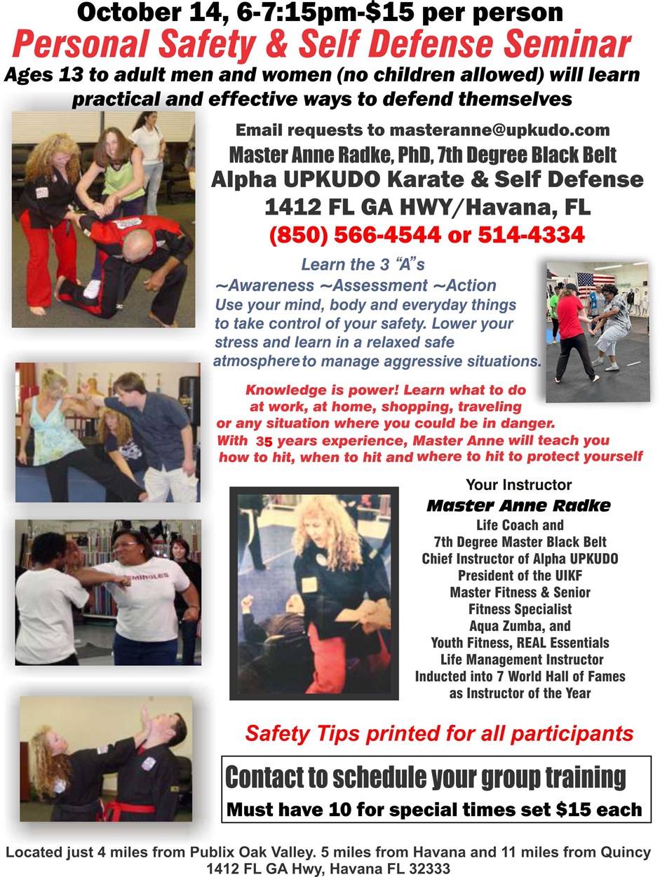 October 14, 6 to 7:15pm, $15 per person. Personal Safety and Self Defense Seminar. Ages 13 to adult men and women (no children allowed) will learn practical and effective ways to defend themselves. Email requests to masteranne@upkudo.com. Master Anne Radke, PhD, 7th Degree Black Belt, Alpha UPKUDO Karate and Self Defense, 1412 Florida Georgia Highway, Havana, Florida. 850-566-4544 or 850-514-4334. Learn the three “A”s: Awareness, Assessment, and Action. Use your mind, body, and everyday things to take control of your safety. Lower your stress and learn in a relaxed safe atmosphere to manage aggressive situations. Knowledge is power! Learn what to do at work, at home, shopping, traveling, or any situation where you could be in danger. With 35 years’ experience, Master Anne will teach you how to hit, when to hit, and where to hit to protect yourself. Located just four miles from Publix Oak Valley; Five miles from Havana, and eleven miles from Quincy.